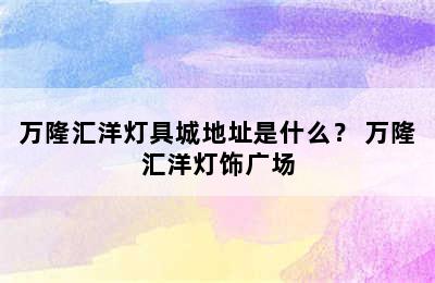 万隆汇洋灯具城地址是什么？ 万隆汇洋灯饰广场